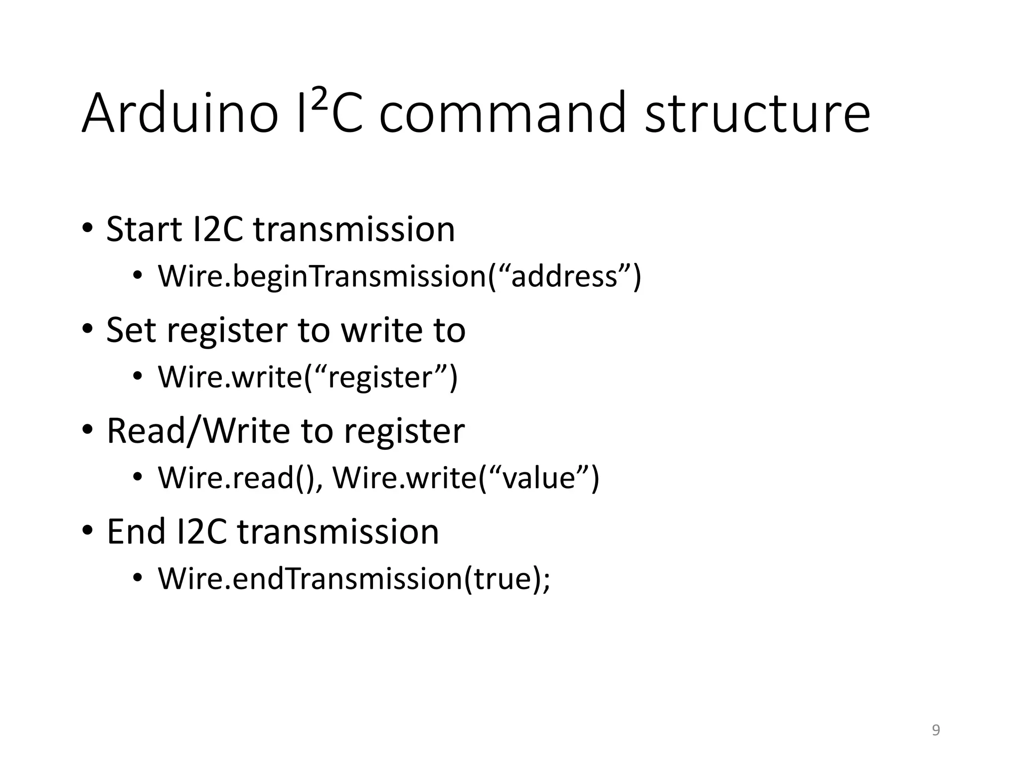 Arduino I²C command structure • Start I2C transmission • Wire.beginTransmission(“address”) • Set register to write to • Wire.write(“register”) • Read/Write to register • Wire.read(), Wire.write(“value”) • End I2C transmission • Wire.endTransmission(true); 9 