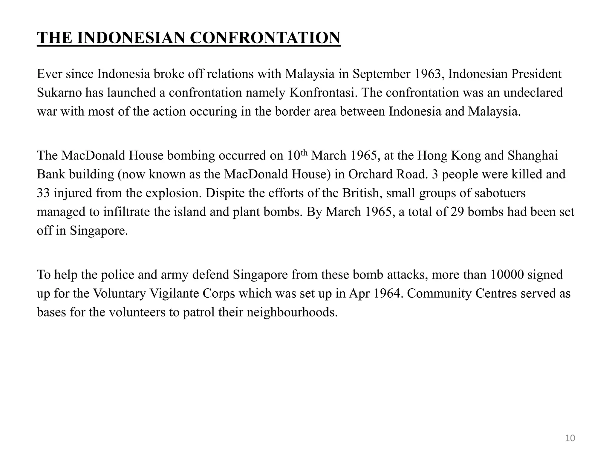 THE INDONESIAN CONFRONTATION
Ever since Indonesia broke off relations with Malaysia in September 1963, Indonesian President
Sukarno has launched a confrontation namely Konfrontasi. The confrontation was an undeclared
war with most of the action occuring in the border area between Indonesia and Malaysia.
The MacDonald House bombing occurred on 10th March 1965, at the Hong Kong and Shanghai
Bank building (now known as the MacDonald House) in Orchard Road. 3 people were killed and
33 injured from the explosion. Dispite the efforts of the British, small groups of sabotuers
managed to infiltrate the island and plant bombs. By March 1965, a total of 29 bombs had been set
off in Singapore.
To help the police and army defend Singapore from these bomb attacks, more than 10000 signed
up for the Voluntary Vigilante Corps which was set up in Apr 1964. Community Centres served as
bases for the volunteers to patrol their neighbourhoods.
10
 