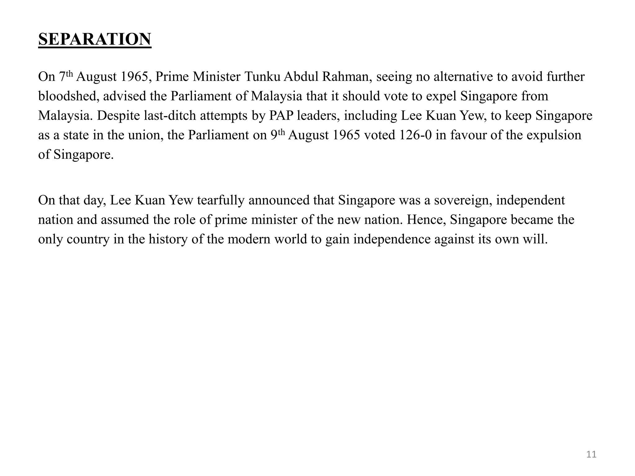 SEPARATION
On 7th August 1965, Prime Minister Tunku Abdul Rahman, seeing no alternative to avoid further
bloodshed, advised the Parliament of Malaysia that it should vote to expel Singapore from
Malaysia. Despite last-ditch attempts by PAP leaders, including Lee Kuan Yew, to keep Singapore
as a state in the union, the Parliament on 9th August 1965 voted 126-0 in favour of the expulsion
of Singapore.
On that day, Lee Kuan Yew tearfully announced that Singapore was a sovereign, independent
nation and assumed the role of prime minister of the new nation. Hence, Singapore became the
only country in the history of the modern world to gain independence against its own will.
11
 