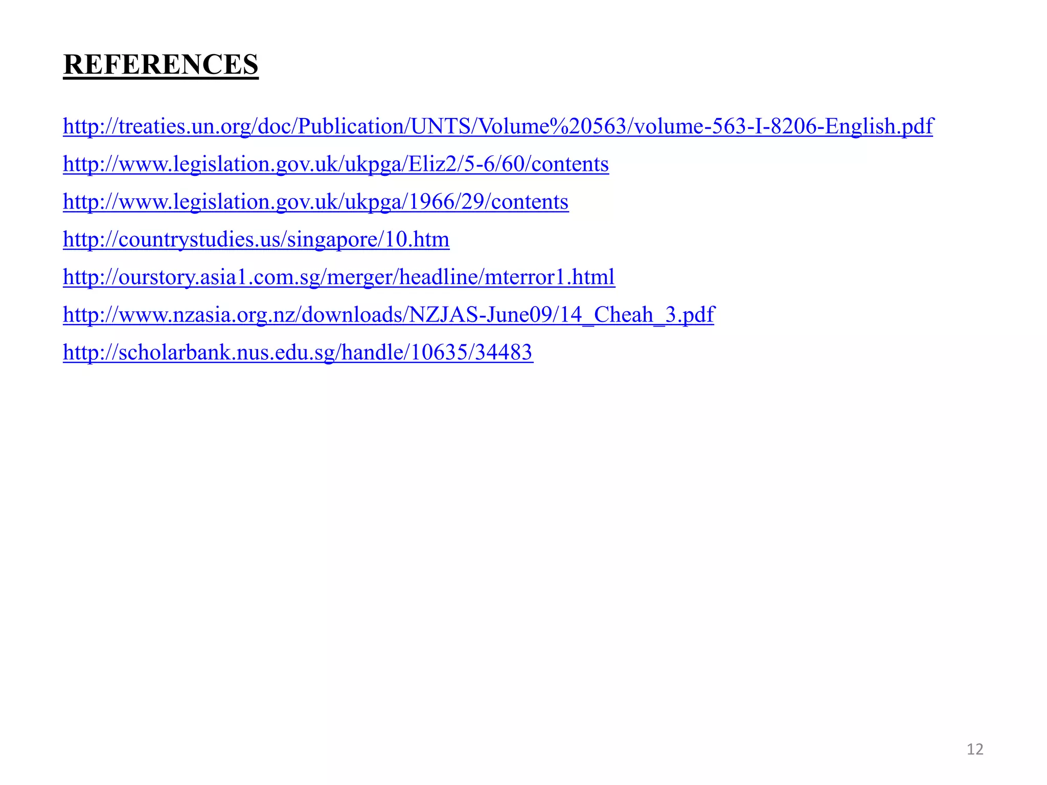 REFERENCES
http://treaties.un.org/doc/Publication/UNTS/Volume%20563/volume-563-I-8206-English.pdf
http://www.legislation.gov.uk/ukpga/Eliz2/5-6/60/contents
http://www.legislation.gov.uk/ukpga/1966/29/contents
http://countrystudies.us/singapore/10.htm
http://ourstory.asia1.com.sg/merger/headline/mterror1.html
http://www.nzasia.org.nz/downloads/NZJAS-June09/14_Cheah_3.pdf
http://scholarbank.nus.edu.sg/handle/10635/34483
12
 