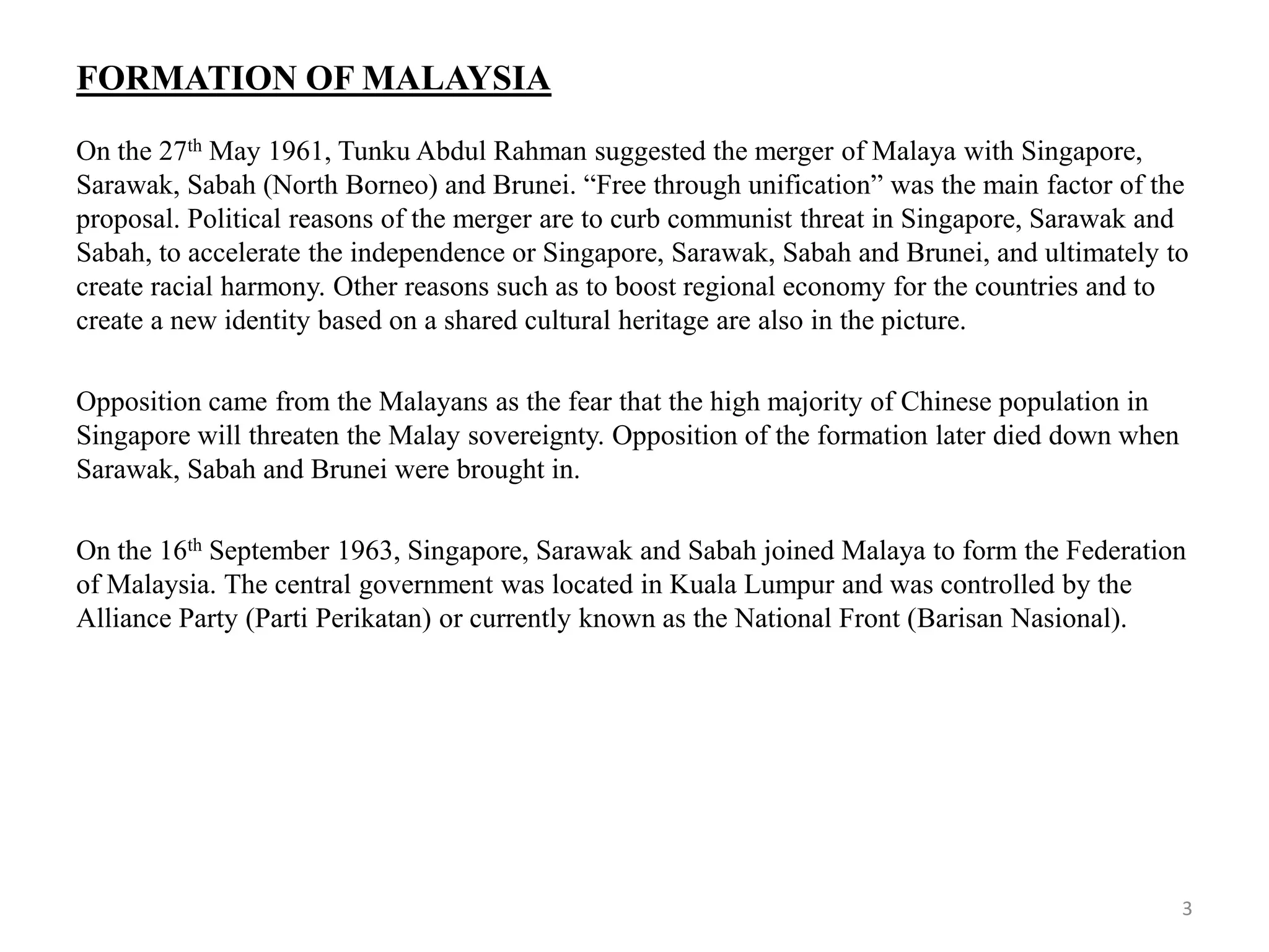 FORMATION OF MALAYSIA
On the 27th May 1961, Tunku Abdul Rahman suggested the merger of Malaya with Singapore,
Sarawak, Sabah (North Borneo) and Brunei. “Free through unification” was the main factor of the
proposal. Political reasons of the merger are to curb communist threat in Singapore, Sarawak and
Sabah, to accelerate the independence or Singapore, Sarawak, Sabah and Brunei, and ultimately to
create racial harmony. Other reasons such as to boost regional economy for the countries and to
create a new identity based on a shared cultural heritage are also in the picture.
Opposition came from the Malayans as the fear that the high majority of Chinese population in
Singapore will threaten the Malay sovereignty. Opposition of the formation later died down when
Sarawak, Sabah and Brunei were brought in.
On the 16th September 1963, Singapore, Sarawak and Sabah joined Malaya to form the Federation
of Malaysia. The central government was located in Kuala Lumpur and was controlled by the
Alliance Party (Parti Perikatan) or currently known as the National Front (Barisan Nasional).
3
 