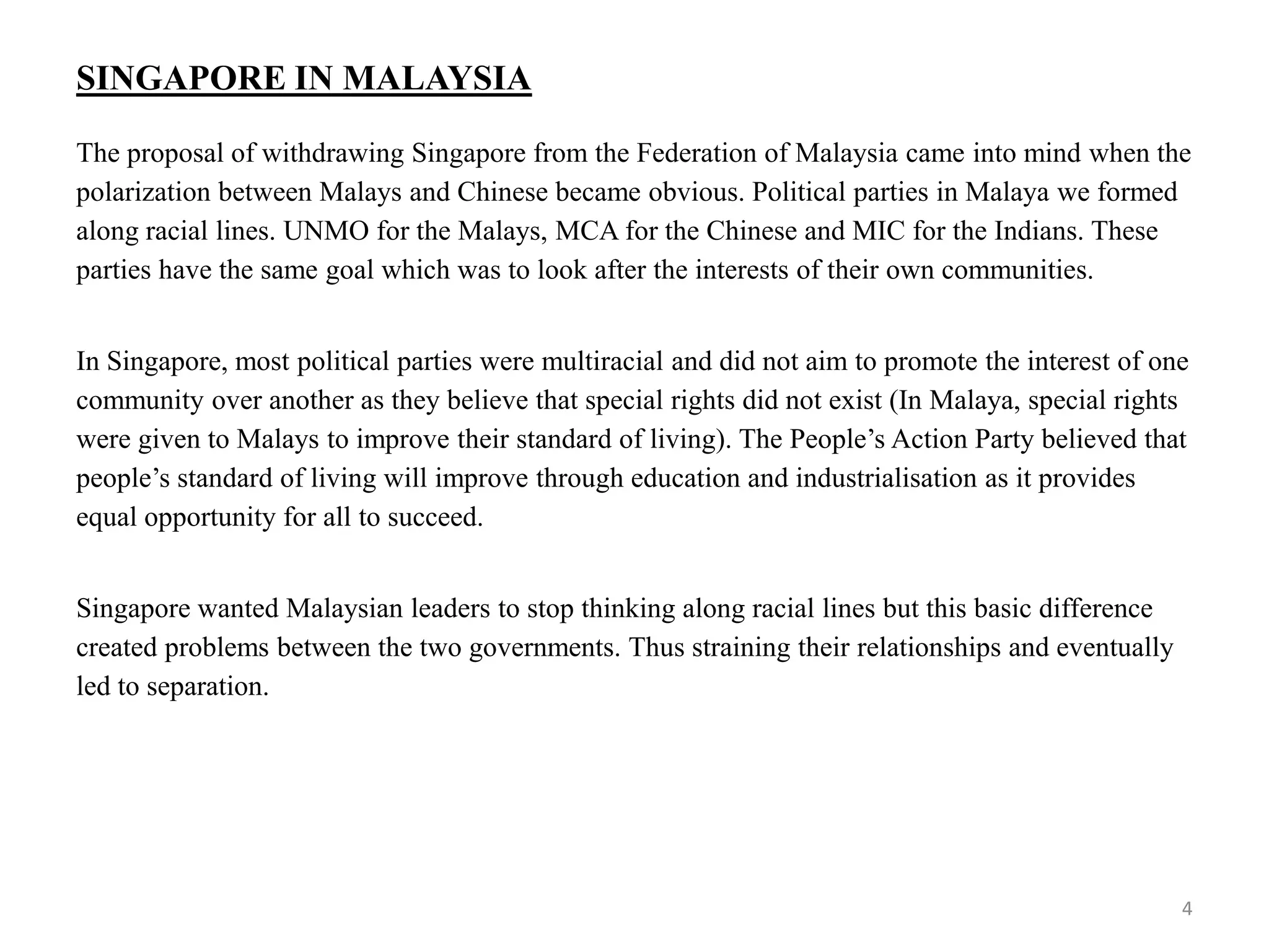 SINGAPORE IN MALAYSIA
The proposal of withdrawing Singapore from the Federation of Malaysia came into mind when the
polarization between Malays and Chinese became obvious. Political parties in Malaya we formed
along racial lines. UNMO for the Malays, MCA for the Chinese and MIC for the Indians. These
parties have the same goal which was to look after the interests of their own communities.
In Singapore, most political parties were multiracial and did not aim to promote the interest of one
community over another as they believe that special rights did not exist (In Malaya, special rights
were given to Malays to improve their standard of living). The People’s Action Party believed that
people’s standard of living will improve through education and industrialisation as it provides
equal opportunity for all to succeed.
Singapore wanted Malaysian leaders to stop thinking along racial lines but this basic difference
created problems between the two governments. Thus straining their relationships and eventually
led to separation.
4
 