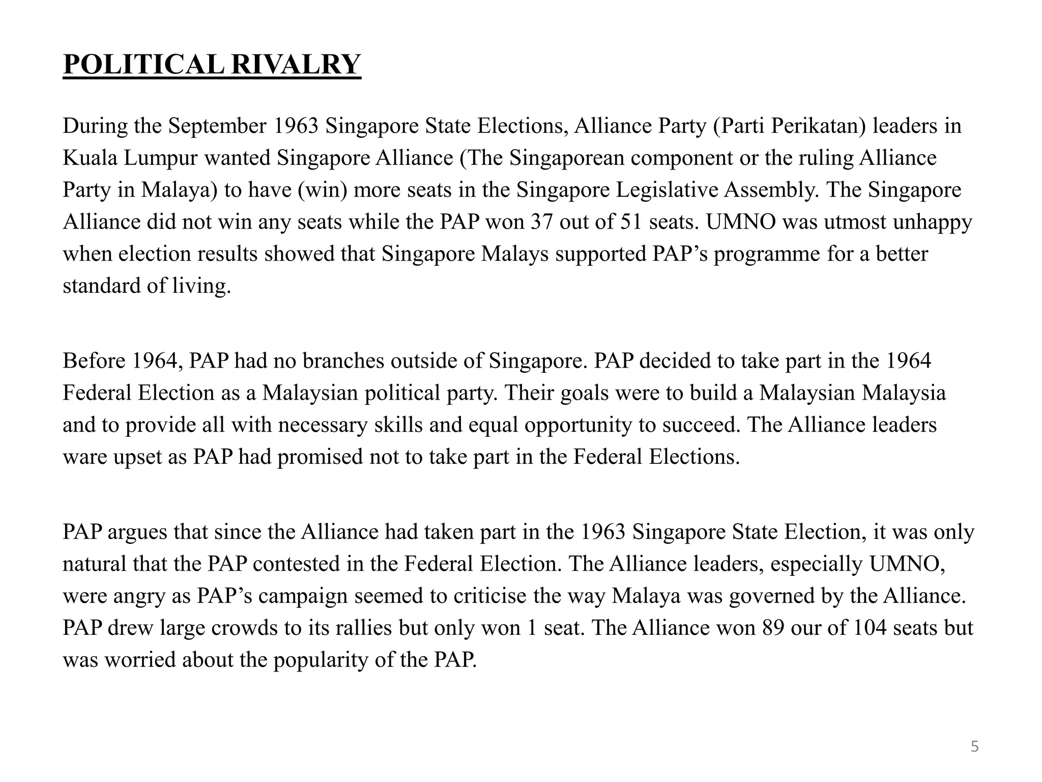 POLITICAL RIVALRY
During the September 1963 Singapore State Elections, Alliance Party (Parti Perikatan) leaders in
Kuala Lumpur wanted Singapore Alliance (The Singaporean component or the ruling Alliance
Party in Malaya) to have (win) more seats in the Singapore Legislative Assembly. The Singapore
Alliance did not win any seats while the PAP won 37 out of 51 seats. UMNO was utmost unhappy
when election results showed that Singapore Malays supported PAP’s programme for a better
standard of living.
Before 1964, PAP had no branches outside of Singapore. PAP decided to take part in the 1964
Federal Election as a Malaysian political party. Their goals were to build a Malaysian Malaysia
and to provide all with necessary skills and equal opportunity to succeed. The Alliance leaders
ware upset as PAP had promised not to take part in the Federal Elections.
PAP argues that since the Alliance had taken part in the 1963 Singapore State Election, it was only
natural that the PAP contested in the Federal Election. The Alliance leaders, especially UMNO,
were angry as PAP’s campaign seemed to criticise the way Malaya was governed by the Alliance.
PAP drew large crowds to its rallies but only won 1 seat. The Alliance won 89 our of 104 seats but
was worried about the popularity of the PAP.
5
 