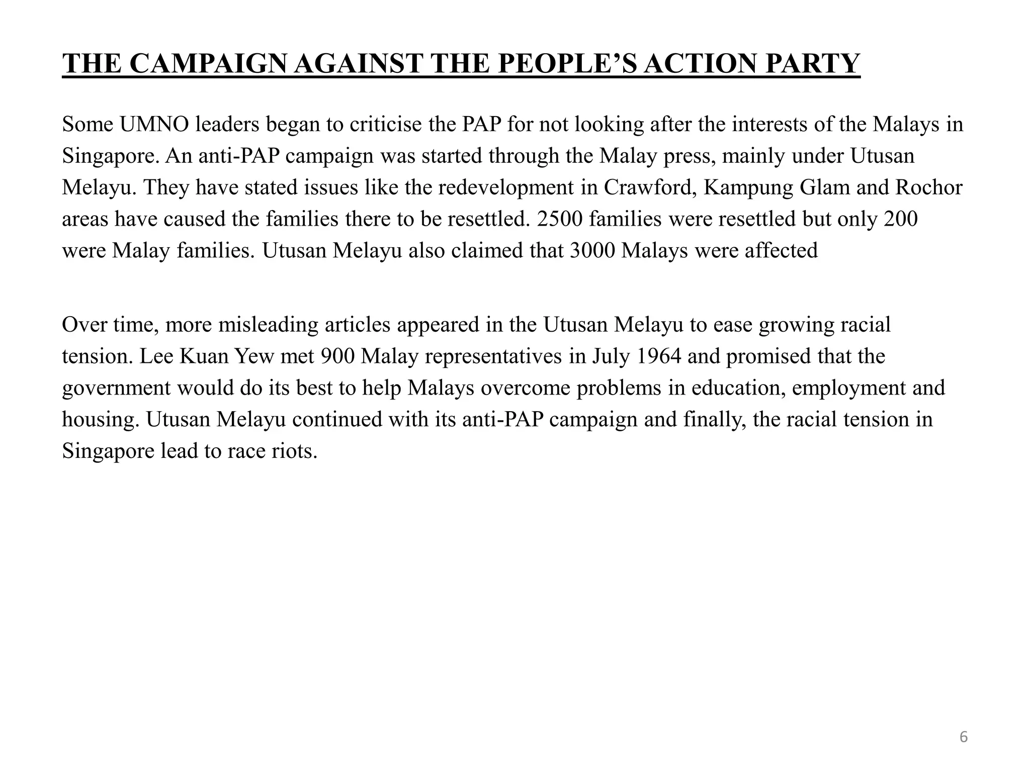 THE CAMPAIGN AGAINST THE PEOPLE’S ACTION PARTY
Some UMNO leaders began to criticise the PAP for not looking after the interests of the Malays in
Singapore. An anti-PAP campaign was started through the Malay press, mainly under Utusan
Melayu. They have stated issues like the redevelopment in Crawford, Kampung Glam and Rochor
areas have caused the families there to be resettled. 2500 families were resettled but only 200
were Malay families. Utusan Melayu also claimed that 3000 Malays were affected
Over time, more misleading articles appeared in the Utusan Melayu to ease growing racial
tension. Lee Kuan Yew met 900 Malay representatives in July 1964 and promised that the
government would do its best to help Malays overcome problems in education, employment and
housing. Utusan Melayu continued with its anti-PAP campaign and finally, the racial tension in
Singapore lead to race riots.
6
 
