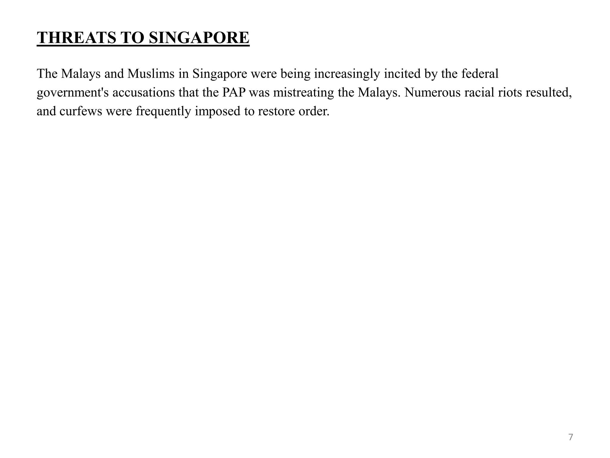 THREATS TO SINGAPORE
The Malays and Muslims in Singapore were being increasingly incited by the federal
government's accusations that the PAP was mistreating the Malays. Numerous racial riots resulted,
and curfews were frequently imposed to restore order.
7
 