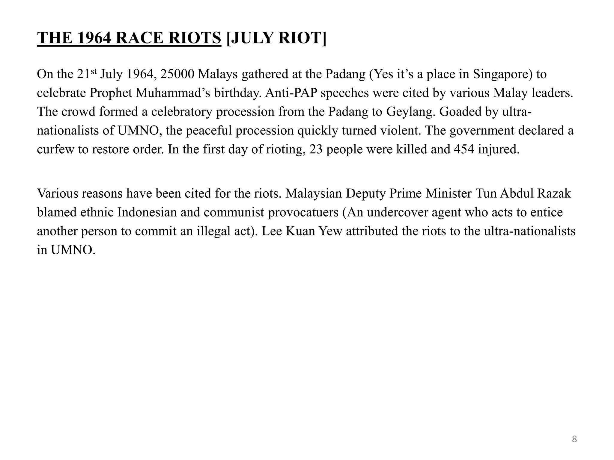 THE 1964 RACE RIOTS [JULY RIOT]
On the 21st July 1964, 25000 Malays gathered at the Padang (Yes it’s a place in Singapore) to
celebrate Prophet Muhammad’s birthday. Anti-PAP speeches were cited by various Malay leaders.
The crowd formed a celebratory procession from the Padang to Geylang. Goaded by ultra-
nationalists of UMNO, the peaceful procession quickly turned violent. The government declared a
curfew to restore order. In the first day of rioting, 23 people were killed and 454 injured.
Various reasons have been cited for the riots. Malaysian Deputy Prime Minister Tun Abdul Razak
blamed ethnic Indonesian and communist provocatuers (An undercover agent who acts to entice
another person to commit an illegal act). Lee Kuan Yew attributed the riots to the ultra-nationalists
in UMNO.
8
 