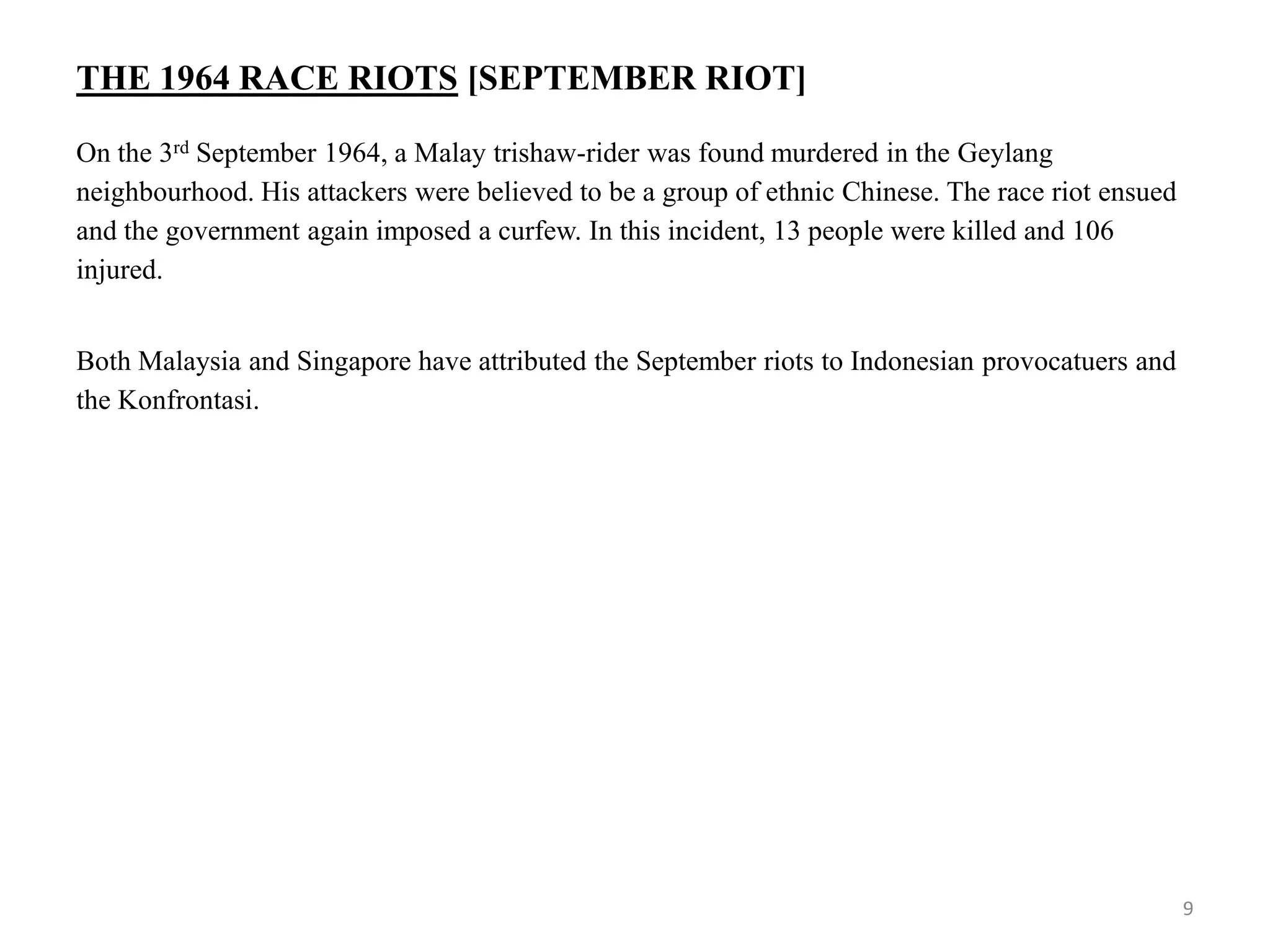 THE 1964 RACE RIOTS [SEPTEMBER RIOT]
On the 3rd September 1964, a Malay trishaw-rider was found murdered in the Geylang
neighbourhood. His attackers were believed to be a group of ethnic Chinese. The race riot ensued
and the government again imposed a curfew. In this incident, 13 people were killed and 106
injured.
Both Malaysia and Singapore have attributed the September riots to Indonesian provocatuers and
the Konfrontasi.
9
 