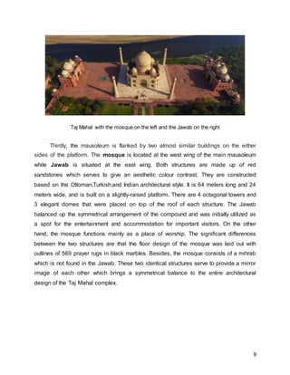 9
Taj Mahal with the mosque on the left and the Jawab on the right
Thirdly, the mausoleum is flanked by two almost similar buildings on the either
sides of the platform. The mosque is located at the west wing of the main mausoleum
while Jawab is situated at the east wing. Both structures are made up of red
sandstones which serves to give an aesthetic colour contrast. They are constructed
based on the Ottoman,Turkish,and Indian architectural style. It is 64 meters long and 24
meters wide, and is built on a slightly-raised platform. There are 4 octagonal towers and
3 elegant domes that were placed on top of the roof of each structure. The Jawab
balanced up the symmetrical arrangement of the compound and was initially utilized as
a spot for the entertainment and accommodation for important visitors. On the other
hand, the mosque functions mainly as a place of worship. The significant differences
between the two structures are that the floor design of the mosque was laid out with
outlines of 569 prayer rugs in black marbles. Besides, the mosque consists of a mihrab
which is not found in the Jawab. These two identical structures serve to provide a mirror
image of each other which brings a symmetrical balance to the entire architectural
design of the Taj Mahal complex.
 