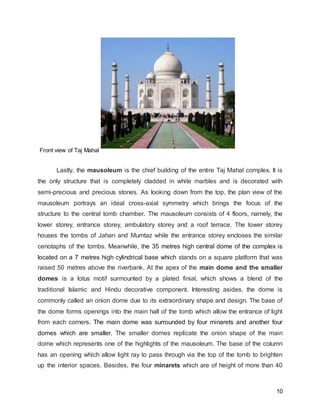 10
Front view of Taj Mahal
Lastly, the mausoleum is the chief building of the entire Taj Mahal complex. It is
the only structure that is completely cladded in white marbles and is decorated with
semi-precious and precious stones. As looking down from the top, the plan view of the
mausoleum portrays an ideal cross-axial symmetry which brings the focus of the
structure to the central tomb chamber. The mausoleum consists of 4 floors, namely, the
lower storey, entrance storey, ambulatory storey and a roof terrace. The lower storey
houses the tombs of Jahan and Mumtaz while the entrance storey encloses the similar
cenotaphs of the tombs. Meanwhile, the 35 metres high central dome of the complex is
located on a 7 metres high cylindrical base which stands on a square platform that was
raised 50 metres above the riverbank. At the apex of the main dome and the smaller
domes is a lotus motif surmounted by a plated finial, which shows a blend of the
traditional Islamic and Hindu decorative component. Interesting asides, the dome is
commonly called an onion dome due to its extraordinary shape and design. The base of
the dome forms openings into the main hall of the tomb which allow the entrance of light
from each corners. The main dome was surrounded by four minarets and another four
domes which are smaller. The smaller domes replicate the onion shape of the main
dome which represents one of the highlights of the mausoleum. The base of the column
has an opening which allow light ray to pass through via the top of the tomb to brighten
up the interior spaces. Besides, the four minarets which are of height of more than 40
 