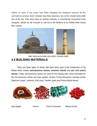 11
metres on each of the corner had further displayed the designer’s passion for the
symmetrical concept. Each minarets has three balconies, two at the minaret body while
one at the top. They were used as working minarets, a conventional component of the
mosques, utilized by the muezzin to call out to the Muslims to be faithful while having
their prayers.
Main dome and smaller dome (left), minarets (right)
4.2 BUILDING MATERIALS
There are three types of stones that have been used in the construction of Taj
Mahal which include semi-precious stones, common stones and rare and scarce
stones. Firstly, semi-precious stones are used for the inlaying work. Some examples for
the semi-precious stones are Aqiq (agate), Yemeni, Firoza (turquoise), moonga (coral),
Sulaimani (onyx), Lahsunia (cat's eye), Yasheb (jade) and Pitunia (blood stone).
Aqiq (Agate) Yemeni Fizora (Turquoise) Mooga (Coral)
 