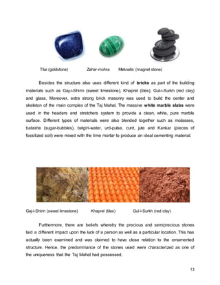 13
Tilai (goldstone) Zahar-mohra Maknatis (magnet stone)
Besides the structure also uses different kind of bricks as part of the building
materials such as Gaj-i-Shirin (sweet limestone), Khaprel (tiles), Gul-i-Surkh (red clay)
and glass. Moreover, extra strong brick masonry was used to build the center and
skeleton of the main complex of the Taj Mahal. The massive white marble slabs were
used in the headers and stretchers system to provide a clean, white, pure marble
surface. Different types of materials were also blended together such as molasses,
batashe (sugar-bubbles), belgiri-water, urd-pulse, curd, jute and Kankar (pieces of
fossilized soil) were mixed with the lime mortar to produce an ideal cementing material.
Gaj-i-Shirin (sweet limestone) Khaprel (tiles) Gul-i-Surkh (red clay)
Furthermore, there are beliefs whereby the precious and semiprecious stones
laid a different impact upon the luck of a person as well as a particular location. This has
actually been examined and was claimed to have close relation to the ornamented
structure. Hence, the predominance of the stones used were characterized as one of
the uniqueness that the Taj Mahal had possessed.
 
