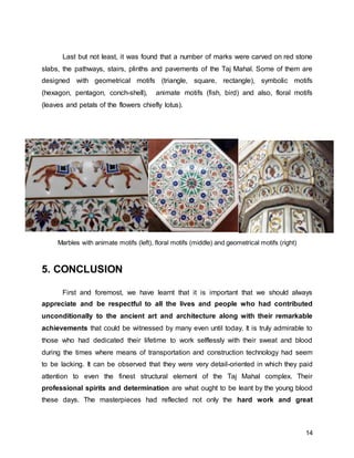 14
Last but not least, it was found that a number of marks were carved on red stone
slabs, the pathways, stairs, plinths and pavements of the Taj Mahal. Some of them are
designed with geometrical motifs (triangle, square, rectangle), symbolic motifs
(hexagon, pentagon, conch-shell), animate motifs (fish, bird) and also, floral motifs
(leaves and petals of the flowers chiefly lotus).
Marbles with animate motifs (left), floral motifs (middle) and geometrical motifs (right)
5. CONCLUSION
First and foremost, we have learnt that it is important that we should always
appreciate and be respectful to all the lives and people who had contributed
unconditionally to the ancient art and architecture along with their remarkable
achievements that could be witnessed by many even until today. It is truly admirable to
those who had dedicated their lifetime to work selflessly with their sweat and blood
during the times where means of transportation and construction technology had seem
to be lacking. It can be observed that they were very detail-oriented in which they paid
attention to even the finest structural element of the Taj Mahal complex. Their
professional spirits and determination are what ought to be leant by the young blood
these days. The masterpieces had reflected not only the hard work and great
 