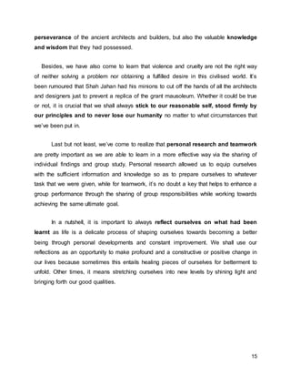 15
perseverance of the ancient architects and builders, but also the valuable knowledge
and wisdom that they had possessed.
Besides, we have also come to learn that violence and cruelty are not the right way
of neither solving a problem nor obtaining a fulfilled desire in this civilised world. It’s
been rumoured that Shah Jahan had his minions to cut off the hands of all the architects
and designers just to prevent a replica of the grant mausoleum. Whether it could be true
or not, it is crucial that we shall always stick to our reasonable self, stood firmly by
our principles and to never lose our humanity no matter to what circumstances that
we’ve been put in.
Last but not least, we’ve come to realize that personal research and teamwork
are pretty important as we are able to learn in a more effective way via the sharing of
individual findings and group study. Personal research allowed us to equip ourselves
with the sufficient information and knowledge so as to prepare ourselves to whatever
task that we were given, while for teamwork, it’s no doubt a key that helps to enhance a
group performance through the sharing of group responsibilities while working towards
achieving the same ultimate goal.
In a nutshell, it is important to always reflect ourselves on what had been
learnt as life is a delicate process of shaping ourselves towards becoming a better
being through personal developments and constant improvement. We shall use our
reflections as an opportunity to make profound and a constructive or positive change in
our lives because sometimes this entails healing pieces of ourselves for betterment to
unfold. Other times, it means stretching ourselves into new levels by shining light and
bringing forth our good qualities.
 