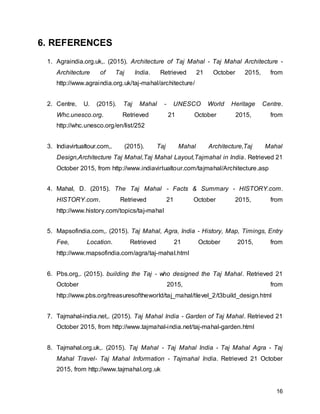 16
6. REFERENCES
1. Agraindia.org.uk,. (2015). Architecture of Taj Mahal - Taj Mahal Architecture -
Architecture of Taj India. Retrieved 21 October 2015, from
http://www.agraindia.org.uk/taj-mahal/architecture/
2. Centre, U. (2015). Taj Mahal - UNESCO World Heritage Centre.
Whc.unesco.org. Retrieved 21 October 2015, from
http://whc.unesco.org/en/list/252
3. Indiavirtualtour.com,. (2015). Taj Mahal Architecture,Taj Mahal
Design,Architecture Taj Mahal,Taj Mahal Layout,Tajmahal in India. Retrieved 21
October 2015, from http://www.indiavirtualtour.com/tajmahal/Architecture.asp
4. Mahal, D. (2015). The Taj Mahal - Facts & Summary - HISTORY.com.
HISTORY.com. Retrieved 21 October 2015, from
http://www.history.com/topics/taj-mahal
5. Mapsofindia.com,. (2015). Taj Mahal, Agra, India - History, Map, Timings, Entry
Fee, Location. Retrieved 21 October 2015, from
http://www.mapsofindia.com/agra/taj-mahal.html
6. Pbs.org,. (2015). building the Taj - who designed the Taj Mahal. Retrieved 21
October 2015, from
http://www.pbs.org/treasuresoftheworld/taj_mahal/tlevel_2/t3build_design.html
7. Tajmahal-india.net,. (2015). Taj Mahal India - Garden of Taj Mahal. Retrieved 21
October 2015, from http://www.tajmahal-india.net/taj-mahal-garden.html
8. Tajmahal.org.uk,. (2015). Taj Mahal - Taj Mahal India - Taj Mahal Agra - Taj
Mahal Travel- Taj Mahal Information - Tajmahal India. Retrieved 21 October
2015, from http://www.tajmahal.org.uk
 