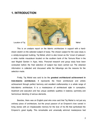 2
1. INTRODUCTION
Location of Taj Mahal
This is an analysis report on the Islamic architecture in support with a hand-
drawn sketch on the selected subject of study. The chosen subject for the case study is
a widely-recognized building, Taj Mahal, which is also known as the “crown of palaces”,
a white marble mausoleum located on the southern bank of the Yamuna River in the
vast Mughal Garden in Agra, India. Personal research and group study have been
conducted before the final selection of subject has been carried out. The obtained
information is collected and discussed while the followings are the reasons for the
selection made.
Firstly, Taj Mahal was said to be the greatest architectural achievement in
Indo-Islamic architecture. It represents the finest architectural and artistic
achievement through perfect harmony and excellent craftsmanship in a whole range of
Indo-Islamic architecture. It is a masterpiece of architectural style in conception,
treatment and execution and has unique aesthetic qualities in balance, symmetry and
harmonious blending of various elements.
Besides, there was an English poet who once said that Taj Mahal is not just any
ordinary piece of architecture, but the proud passion of an Emperor’s love carved in
living stones with an irreplaceable memory for the love of his life that symbolized the
Emperor’s great loyalty. This remarkable and universally admired masterpiece had
 