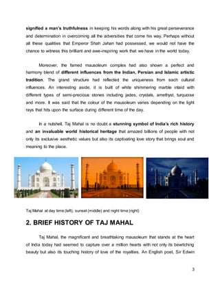 3
signified a man’s truthfulness in keeping his words along with his great perseverance
and determination in overcoming all the adversities that come his way. Perhaps without
all these qualities that Emperor Shah Jahan had possessed, we would not have the
chance to witness this brilliant and awe-inspiring work that we have in the world today.
Moreover, the famed mausoleum complex had also shown a perfect and
harmony blend of different influences from the Indian, Persian and Islamic artistic
tradition. The grand structure had reflected the uniqueness from each cultural
influences. An interesting aside, it is built of white shimmering marble inlaid with
different types of semi-precious stones including jades, crystals, amethyst, turquoise
and more. It was said that the colour of the mausoleum varies depending on the light
rays that hits upon the surface during different time of the day.
In a nutshell, Taj Mahal is no doubt a stunning symbol of India’s rich history
and an invaluable world historical heritage that amazed billions of people with not
only its exclusive aesthetic values but also its captivating love story that brings soul and
meaning to the place.
Taj Mahal at day time (left), sunset (middle) and night time (right)
2. BRIEF HISTORY OF TAJ MAHAL
Taj Mahal, the magnificent and breathtaking mausoleum that stands at the heart
of India today had seemed to capture over a million hearts with not only its bewitching
beauty but also its touching history of love of the royalties. An English poet, Sir Edwin
 