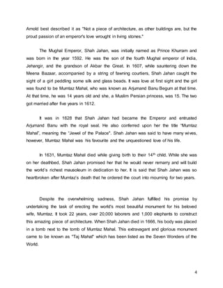 4
Arnold best described it as "Not a piece of architecture, as other buildings are, but the
proud passion of an emperor's love wrought in living stones."
The Mughal Emperor, Shah Jahan, was initially named as Prince Khurram and
was born in the year 1592. He was the son of the fourth Mughal emperor of India,
Jehangir, and the grandson of Akbar the Great. In 1607, while sauntering down the
Meena Bazaar, accompanied by a string of fawning courtiers, Shah Jahan caught the
sight of a girl peddling some silk and glass beads. It was love at first sight and the girl
was found to be Mumtaz Mahal, who was known as Arjumand Banu Begum at that time.
At that time, he was 14 years old and she, a Muslim Persian princess, was 15. The two
got married after five years in 1612.
It was in 1628 that Shah Jahan had became the Emperor and entrusted
Arjumand Banu with the royal seal. He also conferred upon her the title “Mumtaz
Mahal”, meaning the “Jewel of the Palace". Shah Jahan was said to have many wives,
however, Mumtaz Mahal was his favourite and the unquestioned love of his life.
In 1631, Mumtaz Mahal died while giving birth to their 14th child. While she was
on her deathbed, Shah Jahan promised her that he would never remarry and will build
the world’s richest mausoleum in dedication to her. It is said that Shah Jahan was so
heartbroken after Mumtaz’s death that he ordered the court into mourning for two years.
Despite the overwhelming sadness, Shah Jahan fulfilled his promise by
undertaking the task of erecting the world's most beautiful monument for his beloved
wife, Mumtaz. It took 22 years, over 20,000 laborers and 1,000 elephants to construct
this amazing piece of architecture. When Shah Jahan died in 1666, his body was placed
in a tomb next to the tomb of Mumtaz Mahal. This extravagant and glorious monument
came to be known as "Taj Mahal" which has been listed as the Seven Wonders of the
World.
 