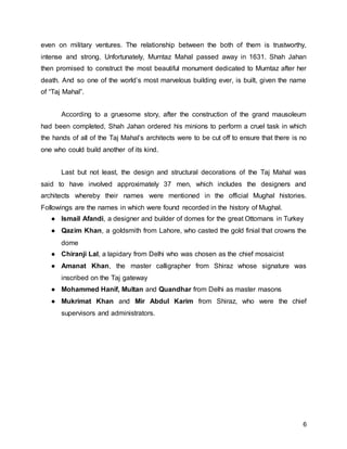 6
even on military ventures. The relationship between the both of them is trustworthy,
intense and strong. Unfortunately, Mumtaz Mahal passed away in 1631. Shah Jahan
then promised to construct the most beautiful monument dedicated to Mumtaz after her
death. And so one of the world’s most marvelous building ever, is built, given the name
of “Taj Mahal”.
According to a gruesome story, after the construction of the grand mausoleum
had been completed, Shah Jahan ordered his minions to perform a cruel task in which
the hands of all of the Taj Mahal’s architects were to be cut off to ensure that there is no
one who could build another of its kind.
Last but not least, the design and structural decorations of the Taj Mahal was
said to have involved approximately 37 men, which includes the designers and
architects whereby their names were mentioned in the official Mughal histories.
Followings are the names in which were found recorded in the history of Mughal.
● Ismail Afandi, a designer and builder of domes for the great Ottomans in Turkey
● Qazim Khan, a goldsmith from Lahore, who casted the gold finial that crowns the
dome
● Chiranji Lal, a lapidary from Delhi who was chosen as the chief mosaicist
● Amanat Khan, the master calligrapher from Shiraz whose signature was
inscribed on the Taj gateway
● Mohammed Hanif, Multan and Quandhar from Delhi as master masons
● Mukrimat Khan and Mir Abdul Karim from Shiraz, who were the chief
supervisors and administrators.
 