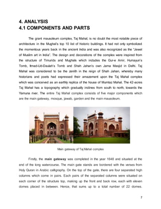 7
4. ANALYSIS
4.1 COMPONENTS AND PARTS
The grant mausoleum complex, Taj Mahal, is no doubt the most notable piece of
architecture in the Mughal’s top 10 list of historic buildings. It had not only symbolized
the momentous years back in the ancient India and was also recognized as the “Jewel
of Muslim art in India”. The design and decorations of the complex were inspired from
the structure of Timurids and Mughals which includes the Gur-e Amir, Humayun’s
Tomb, Itmad-Ud-Daulah’s Tomb and Shah Jahan’s own Jama Masjid in Delhi. Taj
Mahal was considered to be the zenith in the reign of Shah Jahan, whereby many
historians and poets had expressed their amazement upon the Taj Mahal complex
which was conceived as an earthly replica of the house of Mumtaz Mahal. The 42-acres
Taj Mahal has a topography which gradually inclines from south to north, towards the
Yamuna river. The entire Taj Mahal complex consists of five major components which
are the main gateway, mosque, jawab, garden and the main mausoleum.
Main gateway of Taj Mahal complex
Firstly, the main gateway was completed in the year 1648 and situated at the
end of the long watercourse. The main gate stands are bordered with the verses from
Holy Quran in Arabic calligraphy. On the top of the gate, there are four separated high
columns which come in pairs. Each pairs of the separated columns were situated on
each corner of the structure top, making up the front and back row, each with eleven
domes placed in between. Hence, that sums up to a total number of 22 domes.
 