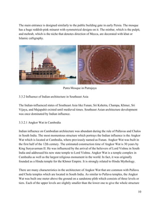  
The main entrance is designed similarly to the public building gate in early Persia. The mosque 
has a huge reddish­pink minaret with symmetrical designs on it. The minbar, which is the pulpit, 
and mehrab, which is the niche that denotes direction of Mecca, are decorated with khat or 
Islamic calligraphy.  
 
   
Putra Mosque in Putrajaya 
 
3.3.2 Influence of Indian architecture in Southeast Asia 
 
The Indian­influenced states of Southeast Asia like Funan, Sri Kshetra, Champa, Khmer, Sri 
Vijaya, and Majapahit existed until medieval times. Southeast Asian architecture development 
was once dominated by Indian influence.   
 
3.3.2.1 Angkor Wat in Cambodia 
 
Indian influence on Cambodian architecture was abundant during the rule of Pallavas and Chalos 
in South India. The most momentous structure which portrays the Indian influence is the Angkor 
Wat which is located at Cambodia, where previously named as Funan. Angkor Wat was built in 
the first half of the 12th century. The estimated construction time of Angkor Wat is 30 years by 
King Suryavarman II. He was influenced by the arrival of the believers of Lord Vishnu in South 
India and addressed his new state temple to Lord Vishnu. Angkor Wat is a temple complex in 
Cambodia as well as the largest religious monument in the world. In fact, it was originally 
founded as a Hindu temple for the Khmer Empire. It is strongly related to Hindu Mythology. 
 
There are many characteristics in the architecture of Angkor Wat that are common with Pallava 
and Chola temples which are located in South India. As similar to Pallava temples, the Angkor 
Wat was built one meter above the ground on a sandstone plith which consists of three levels or 
tiers. Each of the upper levels are slightly smaller than the lower one to give the whole structure 
10 
 