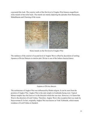 a pyramid­like look. The exterior walls of the first level of Angkor Wat features magnificent 
stone murals in bas­relief style. The murals are mainly depicting the episodes from Ramayana, 
Mahabharata and Churning of the ocean.  
 
   
Stone murals on the first level of Angkor Wat 
 
The starkness of the exterior of second level of Angkor Wat is offset by decoration of smiling 
Apsaras or Divine Dancers in interior part. Divine is one of the Indian classical dance. 
 
 
Asparas or Divine dancers 
 
The architecture of Angkor Wat was influenced by Hindu religion. It can be seen from the 
position of Angkor Wat. Angkor Wat is the only temple in Cambodia facing west. Typical 
Khmer temples face the East as it is the direction which the sun rises. However, it is learnt that 
West is the direction of Lord Vishnu. Therefore, Angkor Wat is the exception that was made by 
Suryavarman II. In fact, originally Angkor Wat was known as Vrah Vishnulok, which means 
residence of Lord Vishnu in Sanskrit.  
 
 
11 
 