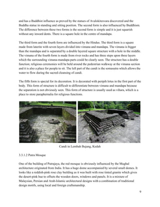and has a Buddhist influence as proved by the statues of Avalokitesvara discovered and the 
Buddha statue in standing and sitting position. The second form is also influenced by Buddhism. 
The difference between these two forms is the second form is simple and it is just squarish 
without any inward dents. There is a square hole in the centre of mandapa. 
 
The third form and the fourth form are influenced by the Hindus. The third form is a square 
made from laterite with seven layers divided into vimana and mandapa. The vimana is bigger 
than the mandapa and is separated by a double layered square structure with a hole in the middle. 
The vimana of the fourth form is made from river rocks and has three steps upon three layers 
which the surrounding vimana­mandapa parts could be clearly seen. The structure has a double 
function; religious ceremonies will be held around the pedestrian walkway at the vimana section 
and it is also a place for people to sit. The left part of the candi is the somasutra which allows the 
water to flow during the sacred cleansing of candi. 
 
The fifth form is special for its decoration. It is decorated with peripih lotus in the first part of the 
body. This form of structure is difficult to differentiate between vimana and mandapa because 
the separation is not obviously seen. This form of structure is usually used as vihara, which is a 
place to store paraphernalia for religious functions.  
 
   
Candi in Lembah Bujang, Kedah 
 
3.3.1.2 Putra Mosque  
 
One of the building of Putrajaya, the red mosque is obviously influenced by the Mughal 
architecture originated from India. It has a huge dome accompanied by several small domes. It 
looks like a reddish­pink rose clay building as it was built with rose tinted granite which gives 
the desert­pink hue to offsets the wooden doors, windows and panels. It is a mixture of 
Malaysian, Persian and Arab­Islamic architectural designs with a combination of traditional 
design motifs, using local and foreign craftsmanship.  
9 
 