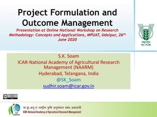 Project Formulation and
Outcome Management
Presentation at Online National Workshop on Research
Methodology: Concepts and Applications, MPUAT, Udaipur, 26th
June 2020
S.K. Soam
ICAR-National Academy of Agricultural Research
Management (NAARM)
Hyderabad, Telangana, India
@SK_Soam
sudhir.soam@icar.gov.in
 