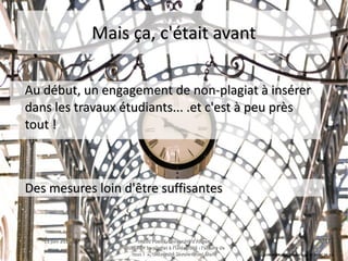 15 juin 201515 juin 2015 Maud Puaud, Université d'AngersMaud Puaud, Université d'Angers
Journée « Le plagiat à l'Université : l'affaire deJournée « Le plagiat à l'Université : l'affaire de
tous !  », Université Savoie-Mont Blanctous !  », Université Savoie-Mont Blanc
1717
Mais ça, c'était avantMais ça, c'était avant
Au début, un engagement de non-plagiat à insérerAu début, un engagement de non-plagiat à insérer
dans les travaux étudiants... .et c'est à peu prèsdans les travaux étudiants... .et c'est à peu près
tout !tout !
Des mesures loin d'être suffisantesDes mesures loin d'être suffisantes
David Kracht, Tempus fugit, CC BY-NC-SA 2.0
 