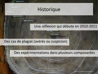15 juin 201515 juin 2015 Maud Puaud, Université d'AngersMaud Puaud, Université d'Angers
Journée « Le plagiat à l'Université : l'affaire deJournée « Le plagiat à l'Université : l'affaire de
tous !  », Université Savoie-Mont Blanctous !  », Université Savoie-Mont Blanc
1818
HistoriqueHistorique
Une réflexion qui débute en 2010-2011Une réflexion qui débute en 2010-2011
Des cas de plagiat (avérés ou suspicion)Des cas de plagiat (avérés ou suspicion)
Des expérimentations dans plusieurs composantesDes expérimentations dans plusieurs composantes
Austin & Zak, Redwood timeline, CC BY-NC-SA 2.0
 
