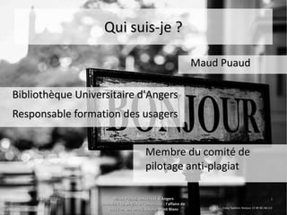 15 juin 201515 juin 2015 Maud Puaud, Université d'AngersMaud Puaud, Université d'Angers
Journée « Le plagiat à l'Université : l'affaire deJournée « Le plagiat à l'Université : l'affaire de
tous !  », Université Savoie-Mont Blanctous !  », Université Savoie-Mont Blanc
22
Qui suis-je ?Qui suis-je ?
Bibliothèque Universitaire d'AngersBibliothèque Universitaire d'Angers
Responsable formation des usagersResponsable formation des usagers
Corey Tepleton, Bonjour, CC BY-NC-ND 2.0
Maud PuaudMaud Puaud
Membre du comité deMembre du comité de
pilotage anti-plagiatpilotage anti-plagiat
 