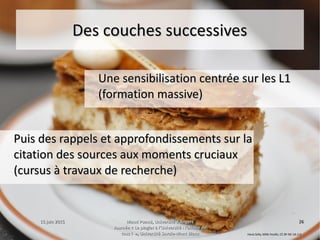 15 juin 201515 juin 2015 Maud Puaud, Université d'AngersMaud Puaud, Université d'Angers
Journée « Le plagiat à l'Université : l'affaire deJournée « Le plagiat à l'Université : l'affaire de
tous !  », Université Savoie-Mont Blanctous !  », Université Savoie-Mont Blanc
2626
Des couches successivesDes couches successives
Une sensibilisation centrée sur les L1Une sensibilisation centrée sur les L1
(formation massive)(formation massive)
Puis des rappels et approfondissements sur laPuis des rappels et approfondissements sur la
citation des sources aux moments cruciauxcitation des sources aux moments cruciaux
(cursus à travaux de recherche)(cursus à travaux de recherche)
Hana Selly, Mille Feuille, CC BY-NC-SA 2.0
 