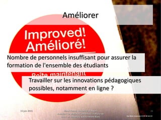 15 juin 201515 juin 2015 Maud Puaud, Université d'AngersMaud Puaud, Université d'Angers
Journée « Le plagiat à l'Université : l'affaire deJournée « Le plagiat à l'Université : l'affaire de
tous !  », Université Savoie-Mont Blanctous !  », Université Savoie-Mont Blanc
2828
AméliorerAméliorer
Nombre de personnels insuffisant pour assurer laNombre de personnels insuffisant pour assurer la
formation de l'ensemble des étudiantsformation de l'ensemble des étudiants
Travailler sur les innovations pédagogiquesTravailler sur les innovations pédagogiques
possibles, notamment en ligne ?possibles, notamment en ligne ?
Dee West, Improved, CC BY-NC-SA 2.0
 