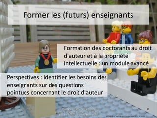 15 juin 201515 juin 2015 Maud Puaud, Université d'AngersMaud Puaud, Université d'Angers
Journée « Le plagiat à l'Université : l'affaire deJournée « Le plagiat à l'Université : l'affaire de
tous !  », Université Savoie-Mont Blanctous !  », Université Savoie-Mont Blanc
3030
Former les (futurs) enseignantsFormer les (futurs) enseignants
Formation des doctorants au droitFormation des doctorants au droit
d'auteur et à la propriétéd'auteur et à la propriété
intellectuelle : un module avancéintellectuelle : un module avancé
Perspectives : identifier les besoins desPerspectives : identifier les besoins des
enseignants sur des questionsenseignants sur des questions
pointues concernant le droit d'auteurpointues concernant le droit d'auteur
Ian Cook et al, Teaching controversial issues, CC BY-NC-SA 2.0
 