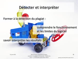 15 juin 201515 juin 2015 Maud Puaud, Université d'AngersMaud Puaud, Université d'Angers
Journée « Le plagiat à l'Université : l'affaire deJournée « Le plagiat à l'Université : l'affaire de
tous !  », Université Savoie-Mont Blanctous !  », Université Savoie-Mont Blanc
3131
Détecter et interpréterDétecter et interpréter
Former à la détection du plagiat :Former à la détection du plagiat :
granada_turniercontest/ Main model, CC BY 2.0
comprendre le fonctionnementcomprendre le fonctionnement
et les limites du logicielet les limites du logiciel
savoir interpréter les résultatssavoir interpréter les résultats
 