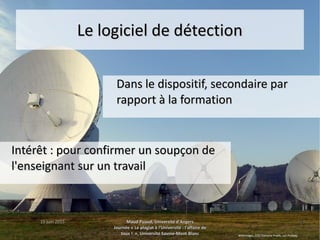 15 juin 201515 juin 2015 Maud Puaud, Université d'AngersMaud Puaud, Université d'Angers
Journée « Le plagiat à l'Université : l'affaire deJournée « Le plagiat à l'Université : l'affaire de
tous !  », Université Savoie-Mont Blanctous !  », Université Savoie-Mont Blanc
3434
Le logiciel de détectionLe logiciel de détection
Dans le dispositif, secondaire parDans le dispositif, secondaire par
rapport à la formationrapport à la formation
Intérêt : pour confirmer un soupçon deIntérêt : pour confirmer un soupçon de
l'enseignant sur un travaill'enseignant sur un travail
WikiImages, CC0 Domaine Public, sur Pixabay
 