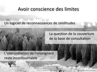 15 juin 201515 juin 2015 Maud Puaud, Université d'AngersMaud Puaud, Université d'Angers
Journée « Le plagiat à l'Université : l'affaire deJournée « Le plagiat à l'Université : l'affaire de
tous !  », Université Savoie-Mont Blanctous !  », Université Savoie-Mont Blanc
3636
Avoir conscience des limitesAvoir conscience des limites
La question de la couvertureLa question de la couverture
de la base de consultationde la base de consultation
Un logiciel de reconnaissances de similitudesUn logiciel de reconnaissances de similitudes
L'interprétation de l'enseignantL'interprétation de l'enseignant
reste incontournablereste incontournable
Bettina Neuefeind, Obstacles, CC BY-NC-SA 2.0
 
