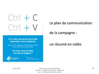 15 juin 201515 juin 2015 Maud Puaud, Université d'AngersMaud Puaud, Université d'Angers
Journée « Le plagiat à l'Université : l'affaire deJournée « Le plagiat à l'Université : l'affaire de
tous !  », Université Savoie-Mont Blanctous !  », Université Savoie-Mont Blanc
4141
Le plan de communication
de la campagne :
un résumé en vidéo
 