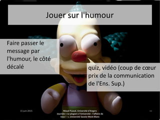 15 juin 201515 juin 2015 Maud Puaud, Université d'AngersMaud Puaud, Université d'Angers
Journée « Le plagiat à l'Université : l'affaire deJournée « Le plagiat à l'Université : l'affaire de
tous !  », Université Savoie-Mont Blanctous !  », Université Savoie-Mont Blanc
4444
Jouer sur l'humourJouer sur l'humour
Faire passer leFaire passer le
message parmessage par
l'humour, le côtél'humour, le côté
décalédécalé quiz, vidéo (coup de cœur
prix de la communication
de l'Ens. Sup.)
 