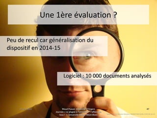 15 juin 201515 juin 2015 Maud Puaud, Université d'AngersMaud Puaud, Université d'Angers
Journée « Le plagiat à l'Université : l'affaire deJournée « Le plagiat à l'Université : l'affaire de
tous !  », Université Savoie-Mont Blanctous !  », Université Savoie-Mont Blanc
4747
Une 1ère évaluation ?Une 1ère évaluation ?
Peu de recul car généralisation duPeu de recul car généralisation du
dispositif en 2014-15dispositif en 2014-15
Rafael Anderson Gonzales Mendoza, MAGNIFYING GLASS, CC BY-NC-SA 2.0
Logiciel : 10 000 documents analysésLogiciel : 10 000 documents analysés
 