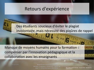 15 juin 201515 juin 2015 Maud Puaud, Université d'AngersMaud Puaud, Université d'Angers
Journée « Le plagiat à l'Université : l'affaire deJournée « Le plagiat à l'Université : l'affaire de
tous !  », Université Savoie-Mont Blanctous !  », Université Savoie-Mont Blanc
4848
Retours d'expérienceRetours d'expérience
Des étudiants soucieux d'éviter le plagiat
involontaire, mais nécessité des piqûres de rappel
Manque de moyens humains pour la formation :
compenser par l'innovation pédagogique et la
collaboration avec les enseignants
Wes Lindberg,Photo of the Day - Carpenter Ruler - November 12,
CC BY-NC-SA 2.0
 