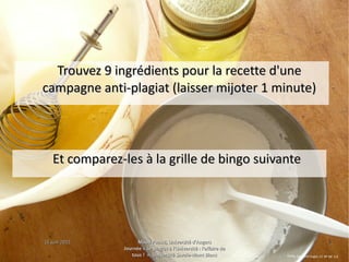 15 juin 201515 juin 2015 Maud Puaud, Université d'AngersMaud Puaud, Université d'Angers
Journée « Le plagiat à l'Université : l'affaire deJournée « Le plagiat à l'Université : l'affaire de
tous !  », Université Savoie-Mont Blanctous !  », Université Savoie-Mont Blanc
55
Trouvez 9 ingrédients pour la recette d'uneTrouvez 9 ingrédients pour la recette d'une
campagne anti-plagiat (laisser mijoter 1 minute)campagne anti-plagiat (laisser mijoter 1 minute)
Et comparez-les à la grille de bingo suivanteEt comparez-les à la grille de bingo suivante
Emily, Eggs and Sugar, CC BY-NC 2.0
 