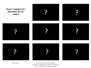 15 juin 201515 juin 2015 Maud Puaud, Université d'AngersMaud Puaud, Université d'Angers
Journée « Le plagiat à l'Université : l'affaire deJournée « Le plagiat à l'Université : l'affaire de
tous !  », Université Savoie-Mont Blanctous !  », Université Savoie-Mont Blanc
77
 ?
?
?
?
?
?
? ?
?
Charte / engagement /
déclaration de non-
plagiat
 