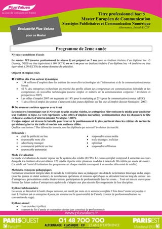 Titre professionnel bac+5
                                                                Master Européen de Communication
                                              Stratégies Publicitaires et Communication Numérique
     Exclusivité Plus Values                                                                         Alternance, Initial & CIF

             pour ce Master




                                        Programme de 2eme année
Niveau et conditions d’accès

Le master PCI (master professionnel de niveau I) est préparé en 2 ans pour un étudiant titulaire d’un diplôme bac +3
(licence, DEES ou titre équivalent à 180 ECTS) ou en 1 an pour un étudiant titulaire d’un diplôme bac +4 (maîtrise ou titre
équivalent à 240 ECTS) du même domaine de spécialité.

Objectif et emplois visés

 Chiffres clés d’un secteur dynamique
    1,34 millions d’emplois dans les métiers des nouvelles technologies de l’information et de la communication (source
        Insee).
    82 % des entreprises recherchent en priorité des profils alliant des compétences en communication éditoriale et des
        compétences en nouvelles technologies (source emploi et métiers de la communication corporate / évolution et
        perspectives 2007)
    Les offres d’emploi 2007 ont augmenté de 14% pour le marketing et 23% pour la communication (source APEC)
    ¼ des offres d’emploi du secteur s’adressent à des jeunes diplômés sur les sites d’emploi (dossier Stratégies / 2007)

 De nouveaux métiers apparus avec le net
Les modèles économiques sur le Net étant de plus en plus viables, les entreprises réinvestissent le média pour améliorer
leur visibilité en ligne. Le web représente ¼ des offres d’emplois marketing / communication chez les chasseurs de tête
et dans les cabinets d’intérim (dossier Stratégies / 2007).
L’enjeu majeur est devenu la bataille pour trouver le positionnement le plus pertinent dans les critères de recherche
qui doivent générer du trafic et toucher une audience ciblée.
Quelles conclusions ? Des débouchés assurés pour les diplômés qui suivent l’évolution du marché.

Débouchés :
    chef de publicité on line                                          responsable cross media
    responsable mots clés                                              trafic manager, traficker
    advertising manager                                                optimiser
    commercial publicité on line                                       responsable affiliation
    responsable partenariat
Mode d’évaluation
Le mode d’évaluation du master repose sur le système des crédits (ECTS). Le cursus complet comprend 4 semestres au cours
desquels les étudiants devront obtenir 120 crédits répartis entre plusieurs modules à raison de 60 crédits par année de master.
(Le crédit est l’unité d’évaluation des programmes et chaque module correspond à un nombre déterminé de crédits).

Méthodes et moyens pédagogiques
Formation totalement intégrée dans le monde de l’entreprise dans sa pédagogie. Au-delà de la formation théorique et des stages
(pour les jeunes en statut scolaire), de nombreuses opérations et missions spécifiques se déroulent tout au long du cursus : cas
d’entreprises, présentations orales études terrain, participation de professionnels dans les cours… Tout est mis en œuvre pour
former des futurs cadres d’entreprises capables de s’adapter aux plus récents développements de leur discipline.

Rythme hebdomadaire
Les cours se déroulent le lundi chaque semaine, un mardi par mois et en semaine complète 2 fois dans l’année en janvier et
mai. L’étudiant est en entreprise 4 jours par semaine sur la quasi-totalité de l’année (contrat de professionnalisation ou
convention de stage).

Rythme annuel
    1 an (octobre à juillet)
    examen de fin d’année et soutenance devant jury constitué de professionnels
 