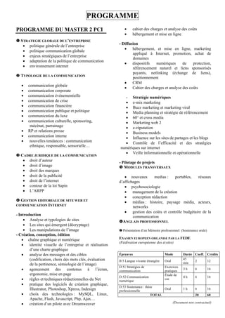 PROGRAMME
PROGRAMME DU MASTER 2 PCI                                        cahier des charges et analyse des coûts
                                                                 hébergement et mise en ligne
 STRATEGIE GLOBALE DE L’ENTREPRISE
                                                         - Diffusion
    politique générale de l’entreprise
                                                             hébergement, et mise en ligne, marketing
    politique communication globale
                                                                 appliqué à Internet, promotion, achat de
    enjeux stratégiques de l’entreprise
                                                                 domaines
    adaptation de la politique de communication
                                                             dispositifs     numériques    de    protection,
    environnement internet                                      référencement naturel et liens sponsorisés
                                                                 payants, netlinking (échange de liens),
 TYPOLOGIE DE LA COMMUNICATION                                  positionnement
                                                             CRM
      communication globale
                                                             Cahier des charges et analyse des coûts
      communication corporate
      communication évènementielle                         - Stratégie numériques
      communication de crise                                e-mix marketing
      communication financière                              Buzz marketing et marketing viral
      communication publique et politique                   Media planning et stratégie de référencement
      communication du luxe                                 60° et cross media
      communication culturelle, sponsoring,                 Marketing web 2
        mécénat, parrainage                                  e-réputation
      RP et relations presse                                Business models
      communication interne                                 Influence sur les sites de partages et les blogs
       nouvelles tendances : communication                  Contrôle de l’efficacité et des stratégies
        ethnique, responsable, sensorielle…               numériques sur internet
                                                             Veille informationnelle et opérationnelle
 CADRE JURIDIQUE DE LA COMMUNICATION
    droit d’auteur                                      - Pilotage de projets
    droit d’image                                        MODULES TRANSVERSAUX
    droit des marques
    droit de la publicité                                   nouveaux      medias :   portables,   réseaux
    droit de l’internet                                 d’affichages
    contour de la loi Sapin                                 psychosociologie
    L’ARPP                                                  management de la création
                                                             conception rédaction
 GESTION EDITORIALE DE SITE WEB ET                          médias : histoire, paysage média, acteurs,
COMMUNICATION INTERNET                                           networks
                                                             gestion des coûts et contrôle budgétaire de la
- Introduction                                                   communication
      Analyse et typologies de sites                    ANGLAIS PROFESSIONNEL
      Les sites qui émergent (décryptage)
      Les manipulations de l’image                       Présentation d’un Mémoire professionnel (Soutenance orale)
- Création, conception, édition
     chaîne graphique et numérique                      EXAMEN EUROPEEN ORGANISE PAR LA FEDE
                                                         (Fédération européenne des écoles)
     identité visuelle de l’entreprise et réalisation
        d’une charte graphique
     analyse des messages et des cibles                 Épreuves                       Mode         Durée Coeff. Crédits
        (codification, choix des mots clés, évaluation                                               45
                                                         B 5 Langue vivante étrangère   Oral               2      12
        de la pertinence, sémiologie de l’image)                                                     min
                                                         D 51 Stratégies de             Exercices
     agencement des contenus à l’écran,                 communication                  pratiques
                                                                                                      3h      6         16
        ergonomie, mise en page                                                         Étude de
                                                         D 52 Communication                           4h      6         16
     règles et techniques rédactionnelles du Net        numérique
                                                                                        cas
     pratique des logiciels de création graphique,
                                                         D 53 Soutenance : thèse
        Illustrator, Photoshop, Xpress, Indesign         professionnelle
                                                                                    Oral             1h       6         16
     choix des technologies : MySQL, Linux,                                  TOTAL                           20        60
        Apache, Flash, Javascript, Php, Ajax…
     création d’un pilote avec Dreamweaver                                                    (Document non contractuel)
 