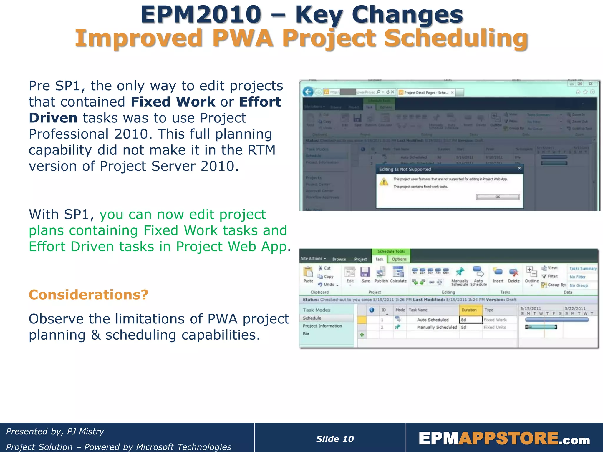 EPM2010 – Key Changes
               Improved PWA Project Scheduling
     Pre SP1, the only way to edit projects
     that contained Fixed Work or Effort
     Driven tasks was to use Project
     Professional 2010. This full planning
     capability did not make it in the RTM
     version of Project Server 2010.


     With SP1, you can now edit project
     plans containing Fixed Work tasks and
     Effort Driven tasks in Project Web App.


     Considerations?
     Observe the limitations of PWA project
     planning & scheduling capabilities.




                                                                  EPMAPPSTORE.com
Presented by, PJ Mistry
                                                       Slide 10
Project Solution – Powered by Microsoft Technologies
 