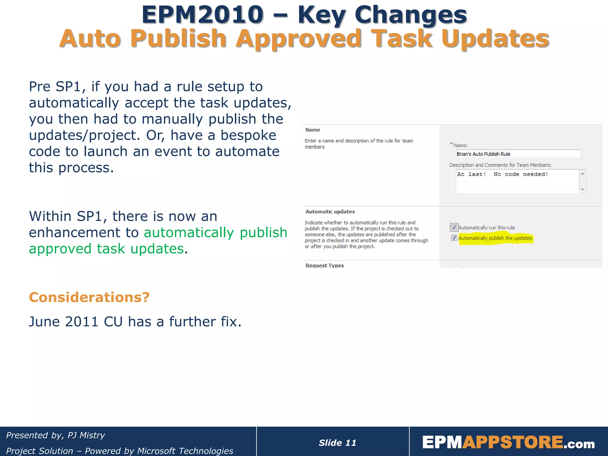 EPM2010 – Key Changes
            Auto Publish Approved Task Updates
     Pre SP1, if you had a rule setup to
     automatically accept the task updates,
     you then had to manually publish the
     updates/project. Or, have a bespoke
     code to launch an event to automate
     this process.


     Within SP1, there is now an
     enhancement to automatically publish
     approved task updates.


     Considerations?
     June 2011 CU has a further fix.




                                                                  EPMAPPSTORE.com
Presented by, PJ Mistry
                                                       Slide 11
Project Solution – Powered by Microsoft Technologies
 