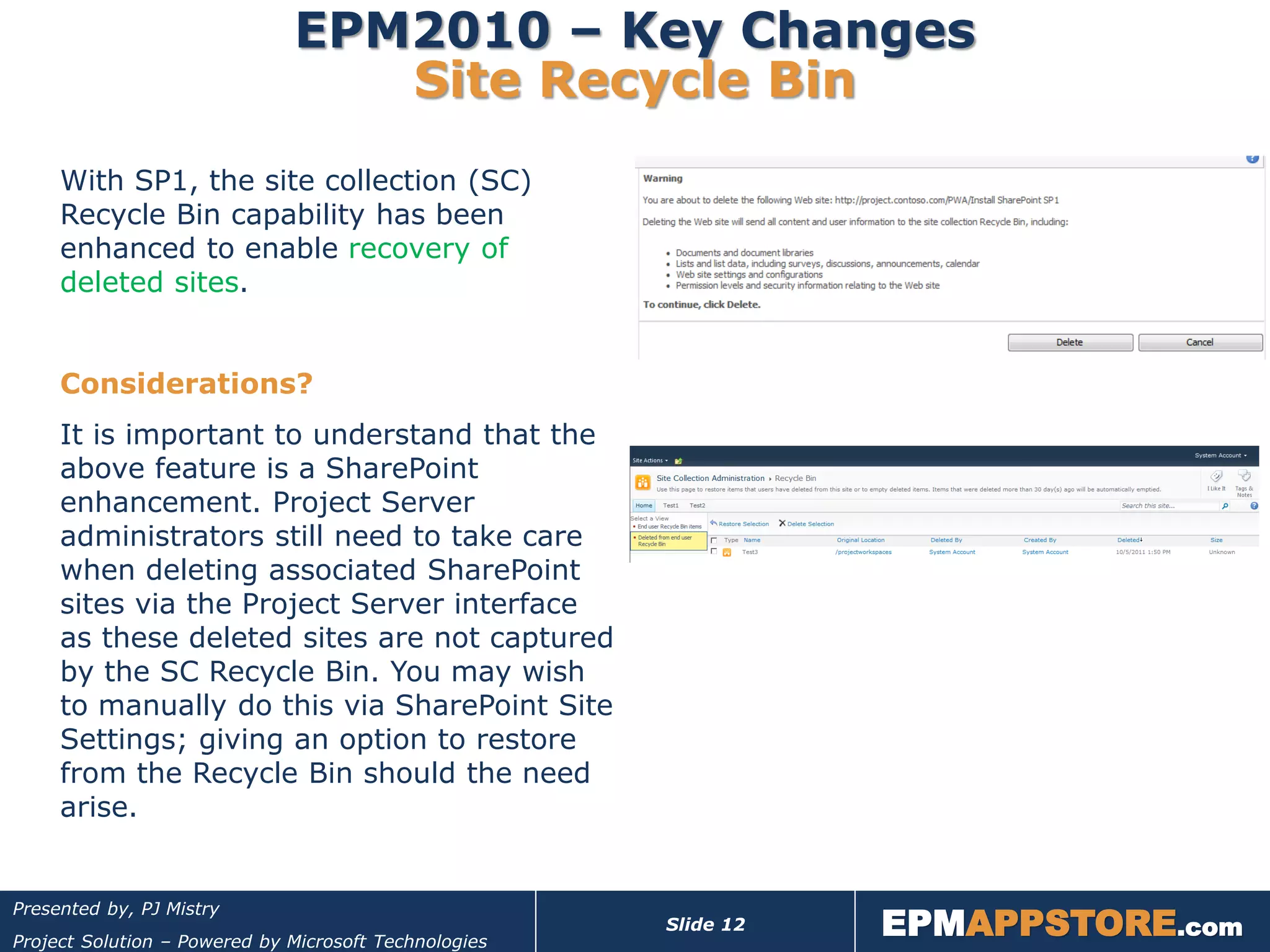EPM2010 – Key Changes
                                 Site Recycle Bin
     With SP1, the site collection (SC)
     Recycle Bin capability has been
     enhanced to enable recovery of
     deleted sites.


     Considerations?
     It is important to understand that the
     above feature is a SharePoint
     enhancement. Project Server
     administrators still need to take care
     when deleting associated SharePoint
     sites via the Project Server interface
     as these deleted sites are not captured
     by the SC Recycle Bin. You may wish
     to manually do this via SharePoint Site
     Settings; giving an option to restore
     from the Recycle Bin should the need
     arise.



                                                                  EPMAPPSTORE.com
Presented by, PJ Mistry
                                                       Slide 12
Project Solution – Powered by Microsoft Technologies
 