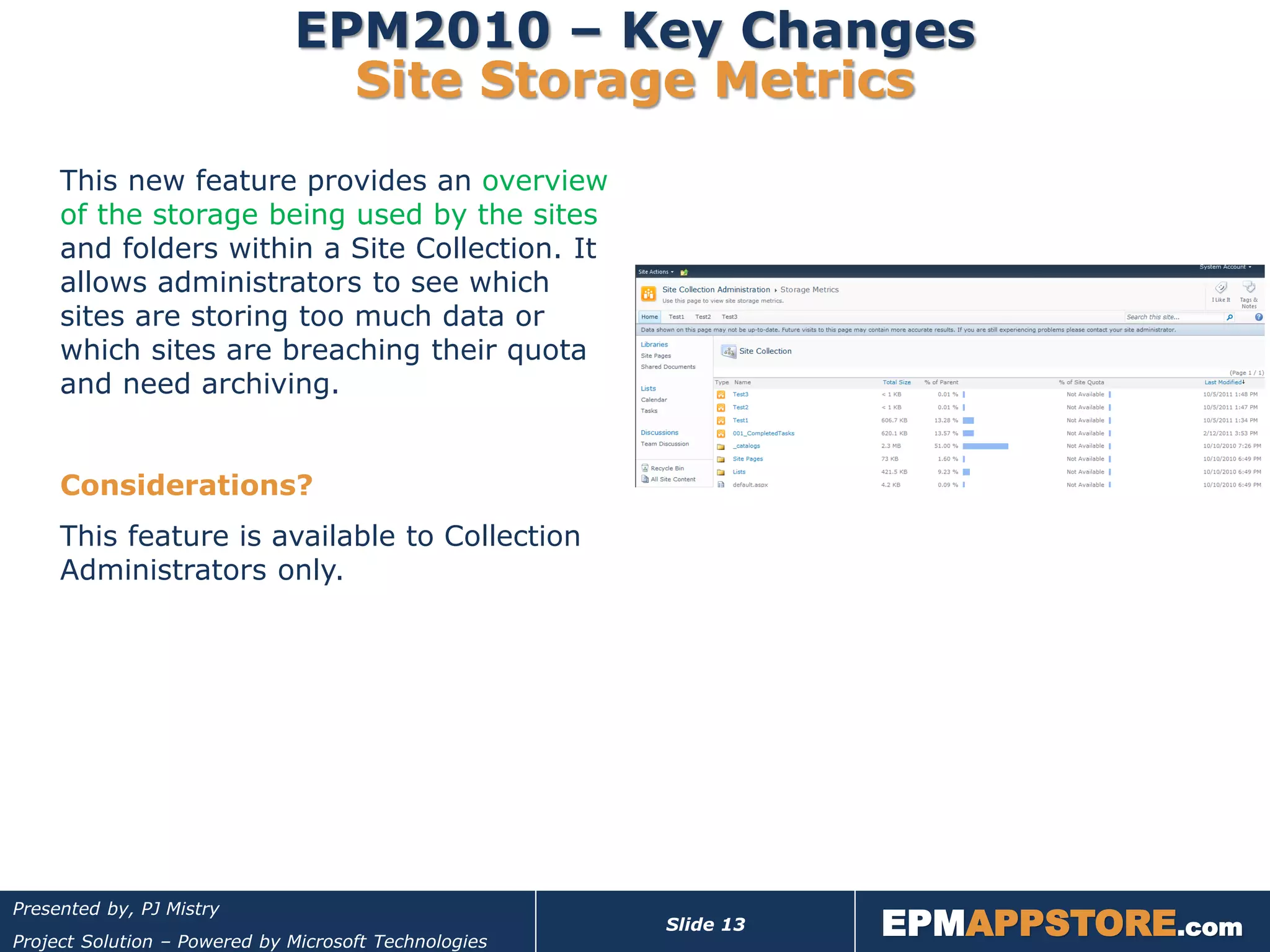 EPM2010 – Key Changes
                                Site Storage Metrics
     This new feature provides an overview
     of the storage being used by the sites
     and folders within a Site Collection. It
     allows administrators to see which
     sites are storing too much data or
     which sites are breaching their quota
     and need archiving.


     Considerations?
     This feature is available to Collection
     Administrators only.




                                                                  EPMAPPSTORE.com
Presented by, PJ Mistry
                                                       Slide 13
Project Solution – Powered by Microsoft Technologies
 
