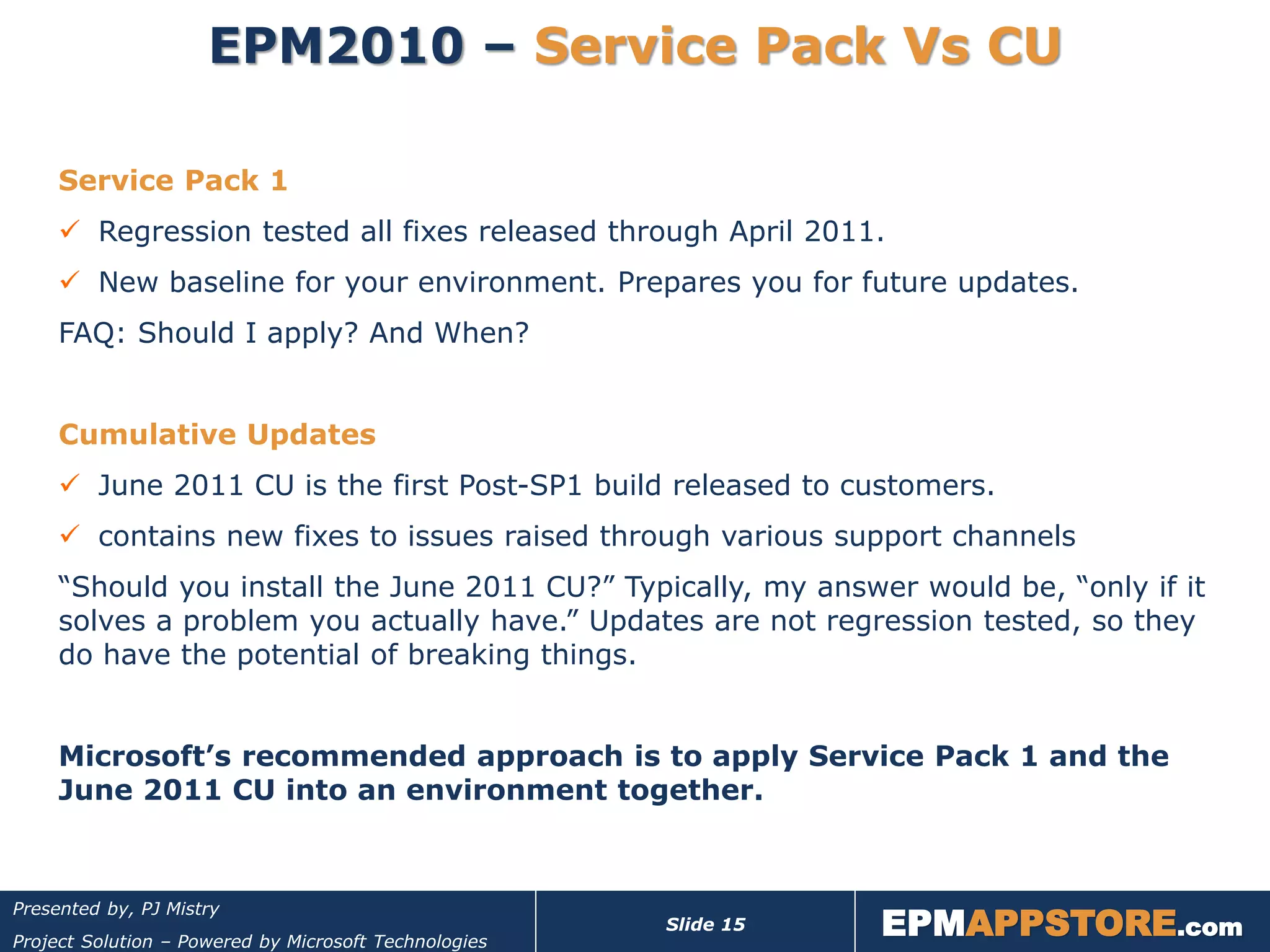 EPM2010 – Service Pack Vs CU

     Service Pack 1
      Regression tested all fixes released through April 2011.
      New baseline for your environment. Prepares you for future updates.
     FAQ: Should I apply? And When?


     Cumulative Updates
      June 2011 CU is the first Post-SP1 build released to customers.
      contains new fixes to issues raised through various support channels
     “Should you install the June 2011 CU?” Typically, my answer would be, “only if it
     solves a problem you actually have.” Updates are not regression tested, so they
     do have the potential of breaking things.


     Microsoft’s recommended approach is to apply Service Pack 1 and the
     June 2011 CU into an environment together.



                                                                  EPMAPPSTORE.com
Presented by, PJ Mistry
                                                       Slide 15
Project Solution – Powered by Microsoft Technologies
 
