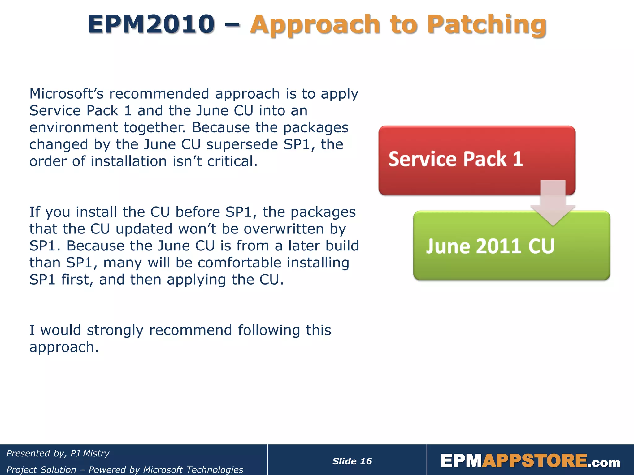 EPM2010 – Approach to Patching

     Microsoft’s recommended approach is to apply
     Service Pack 1 and the June CU into an
     environment together. Because the packages
     changed by the June CU supersede SP1, the
     order of installation isn’t critical.


     If you install the CU before SP1, the packages
     that the CU updated won’t be overwritten by
     SP1. Because the June CU is from a later build
     than SP1, many will be comfortable installing
     SP1 first, and then applying the CU.


     I would strongly recommend following this
     approach.




                                                                  EPMAPPSTORE.com
Presented by, PJ Mistry
                                                       Slide 16
Project Solution – Powered by Microsoft Technologies
 